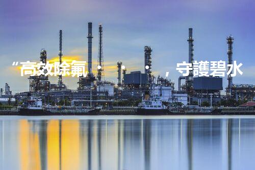 “高效除氟，守護碧水藍天——廢水中氟離子處理新篇章”